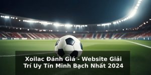 Xoilac Đánh Giá - Website Giải Trí Uy Tín Minh Bạch Nhất 2024
